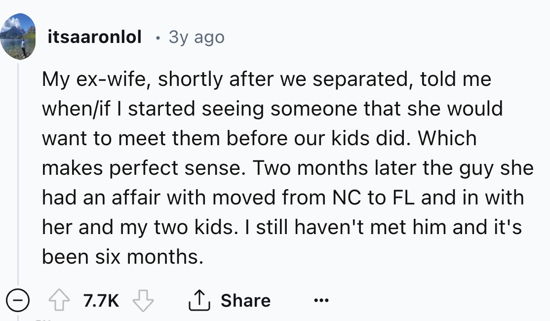 screenshot - itsaaronlol 3y ago My exwife, shortly after we separated, told me whenif I started seeing someone that she would want to meet them before our kids did. Which makes perfect sense. Two months later the guy she had an affair with moved from Nc t